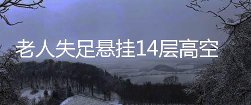 老人失足懸掛14層高空，全樓聞聲緊急救援——生死瞬間的眾志成城