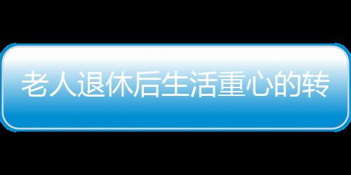 老人退休后生活重心的轉(zhuǎn)變與心理健康，應(yīng)對(duì)抑郁的挑戰(zhàn)