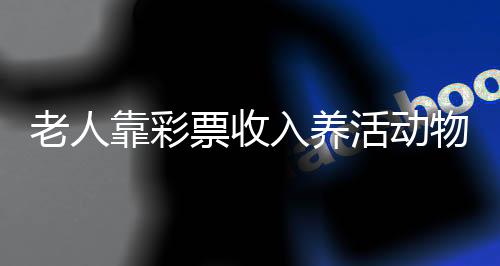 老人靠彩票收入養(yǎng)活動(dòng)物，彩票愛(ài)心人士的故事