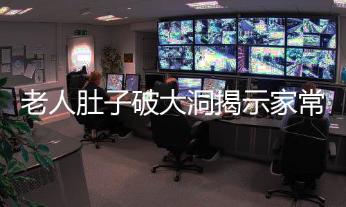 老人肚子破大洞揭示家常菜背后的健康隱患