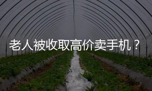 老人被收取高價(jià)賣手機(jī)？店家回應(yīng)與揭秘