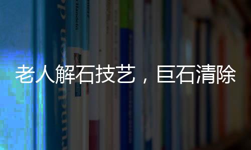 老人解石技藝，巨石清除的藝術(shù)之旅