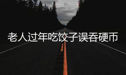 老人過年吃餃子誤吞硬幣，一場意外中的溫情與醫(yī)療關(guān)注