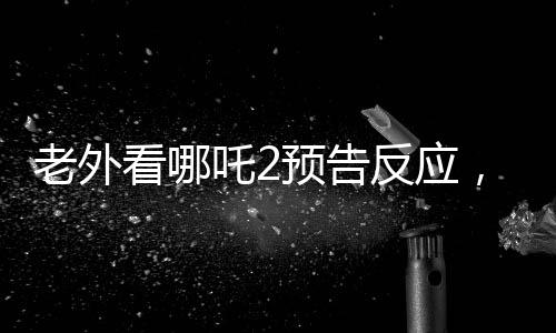 老外看哪吒2預(yù)告反應(yīng)，全球矚目，期待爆棚