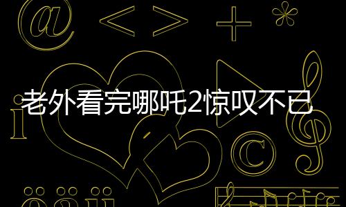 老外看完哪吒2驚嘆不已，中國(guó)動(dòng)畫(huà)展現(xiàn)驚艷世界