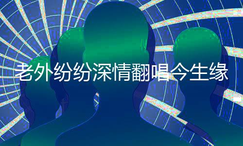 老外紛紛深情翻唱今生緣，跨越國界的音樂情緣