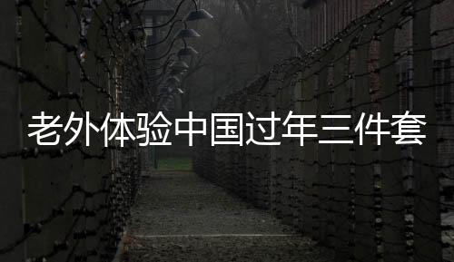 老外體驗(yàn)中國(guó)過(guò)年三件套