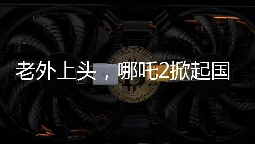 老外上頭，哪吒2掀起國際熱潮