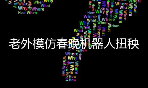 老外模仿春晚機器人扭秧歌，獨特的文化交融與創(chuàng)新演繹