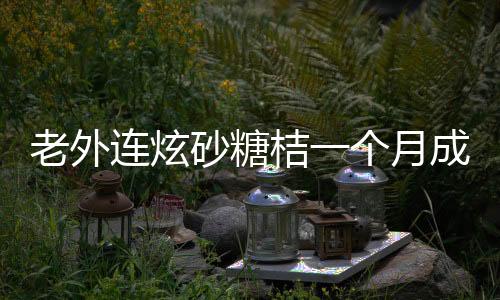 老外連炫砂糖桔一個(gè)月成小黃人，獨(dú)特的中國水果魅力揭秘