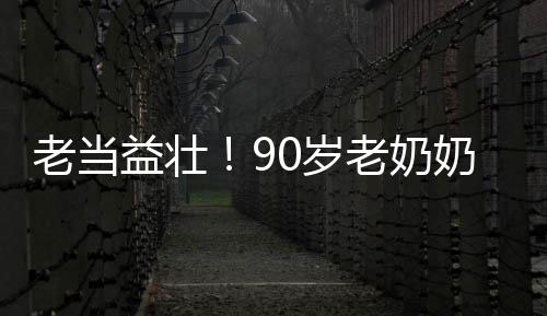 老當(dāng)益壯！90歲老奶奶卷翻年輕人，展現(xiàn)無(wú)限活力