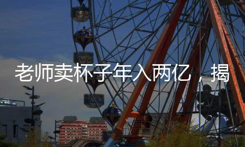 老師賣杯子年入兩億，揭秘其背后的成功之道