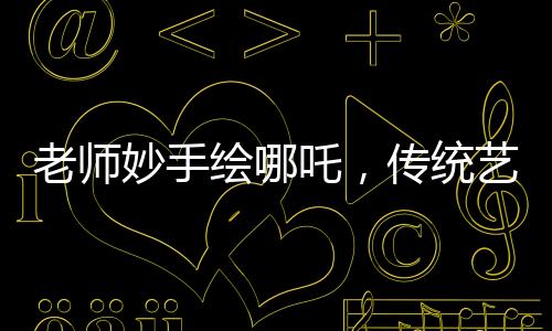 老師妙手繪哪吒，傳統(tǒng)藝術(shù)融入課堂