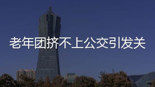 老年團(tuán)擠不上公交引發(fā)關(guān)注，要求加車，社區(qū)交通亟待改善
