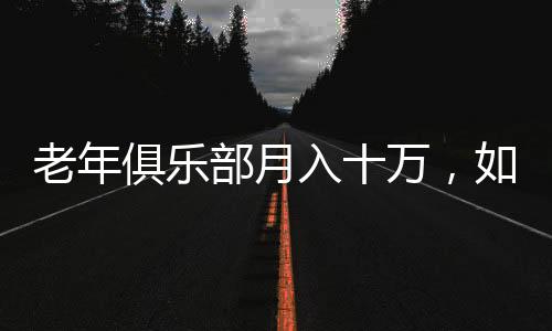老年俱樂部月入十萬，如何激發(fā)老年人消費潛力的全新模式