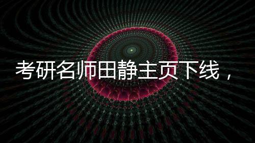 考研名師田靜主頁下線，畢業(yè)院校信息撤銷——探尋背后的故事