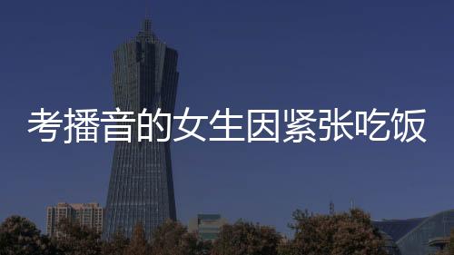 考播音的女生因緊張吃飯咬到舌頭——一個(gè)小細(xì)節(jié)展現(xiàn)大情感