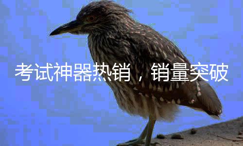 考試神器熱銷(xiāo)，銷(xiāo)量突破60萬(wàn)件——探究其背后的秘密