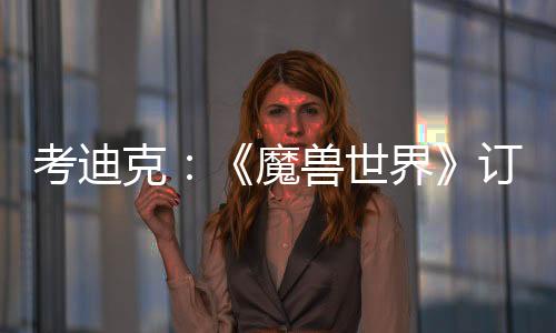 考迪克：《魔獸世界》訂閱20年未漲價(jià) 玩家挑剔易生氣