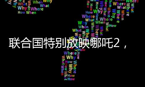 聯(lián)合國特別放映哪吒2，國際視角下的文化交融與藝術欣賞