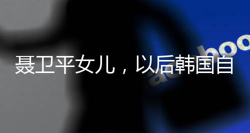 聶衛(wèi)平女兒，以后韓國自己玩吧