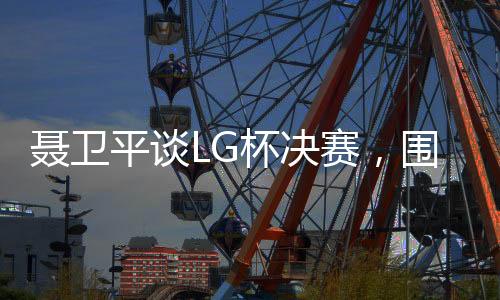 聶衛(wèi)平談LG杯決賽，圍棋界的悲劇