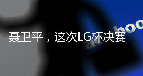 聶衛(wèi)平，這次LG杯決賽成圍棋界悲劇