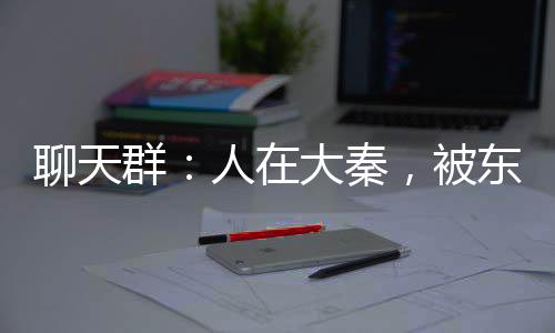 聊天群：人在大秦，被東君沖喜
