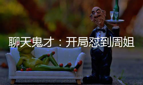 聊天鬼才：開(kāi)局懟到周姐破防！