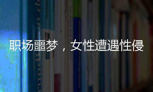 職場(chǎng)噩夢(mèng)，女性遭遇性侵與公司應(yīng)對(duì)爭(zhēng)議事件