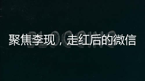 聚焦李現(xiàn)，走紅后的微信好友變更引發(fā)關(guān)注熱議