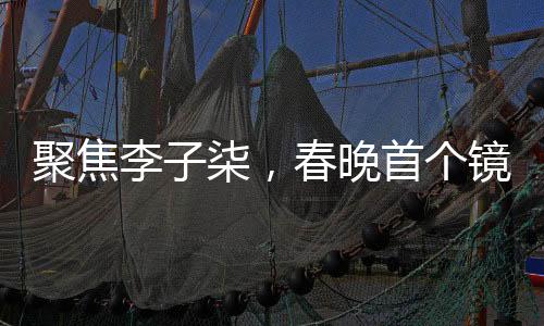 聚焦李子柒，春晚首個鏡頭的獨特魅力