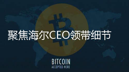 聚焦海爾CEO領(lǐng)帶細(xì)節(jié)揭示企業(yè)戰(zhàn)略重心，智能冰箱洗衣機(jī)的領(lǐng)導(dǎo)地位