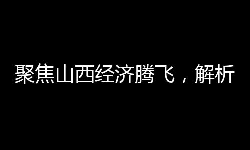 聚焦山西經(jīng)濟(jì)騰飛，解析2024年GDP成果，展望未來發(fā)展
