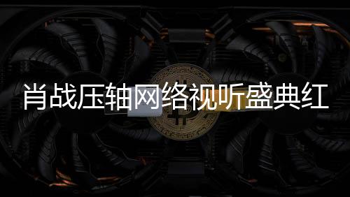 肖戰(zhàn)壓軸網(wǎng)絡(luò)視聽(tīng)盛典紅毯盛典，星光璀璨，萬(wàn)眾矚目的一刻