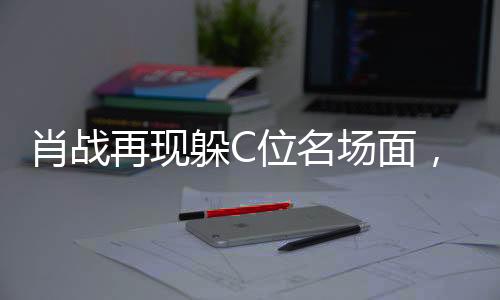 肖戰(zhàn)再現(xiàn)躲C位名場面，探尋事件背后的真相與解析