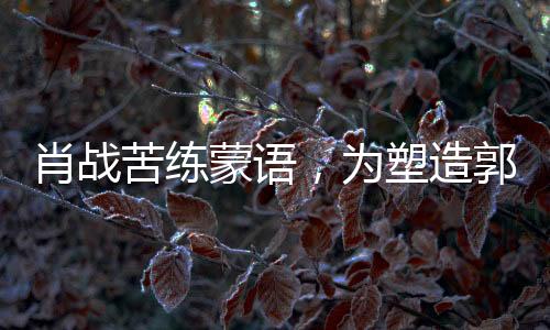 肖戰(zhàn)苦練蒙語，為塑造郭靖形象投入全心投入
