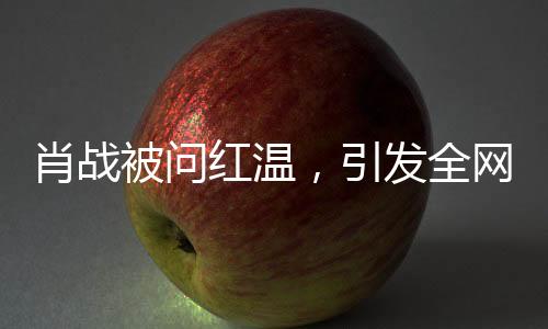 肖戰(zhàn)被問紅溫，引發(fā)全網(wǎng)熱議