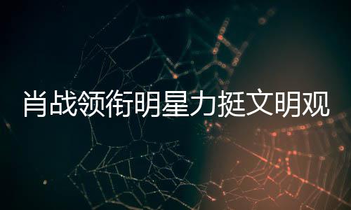 肖戰(zhàn)領銜明星力挺文明觀影倡議，娛樂圈眾星共呼保護良好觀影環(huán)境