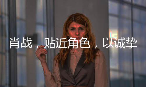 肖戰(zhàn)，貼近角色，以誠(chéng)摯演技鑄就精彩演繹