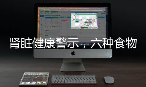 腎臟健康警示，六種食物腎臟怕吃，了解并保護(hù)你的生命之源