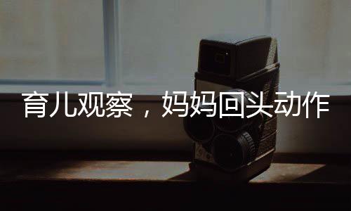 育兒觀察，媽媽回頭動作引起寶寶突然驚嚇的心理學(xué)分析
