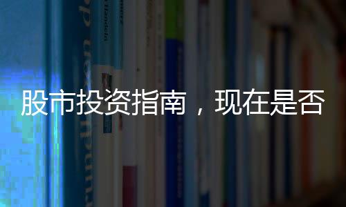 股市投資指南，現(xiàn)在是否適宜進入股市？