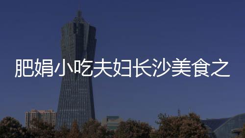 肥娟小吃夫婦長(zhǎng)沙美食之旅，開(kāi)啟一場(chǎng)味蕾的盛宴