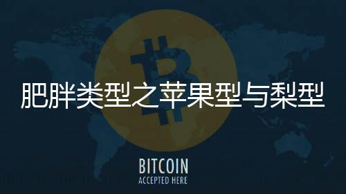 肥胖類型之蘋果型與梨型，深入了解并尋求解決方案