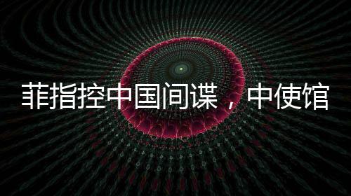 菲指控中國(guó)間諜，中使館亮證據(jù)