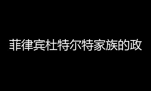菲律賓杜特爾特家族的政治翻盤(pán)之路展望
