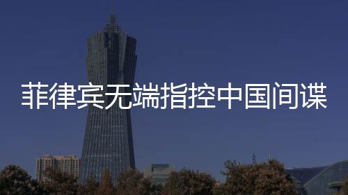 菲律賓無端指控中國間諜，中國駐菲使館亮出鐵證反擊