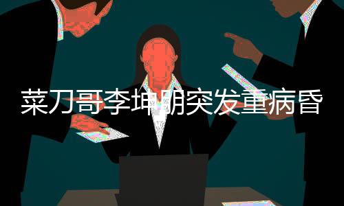 菜刀哥李坤朋突發(fā)重病昏迷進(jìn)ICU，眾人為其祈福祈禱奇跡出現(xiàn)