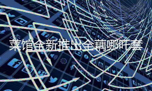 菜館全新推出全藕哪吒套餐，融合傳統(tǒng)與創(chuàng)新，引領(lǐng)美食新風(fēng)尚